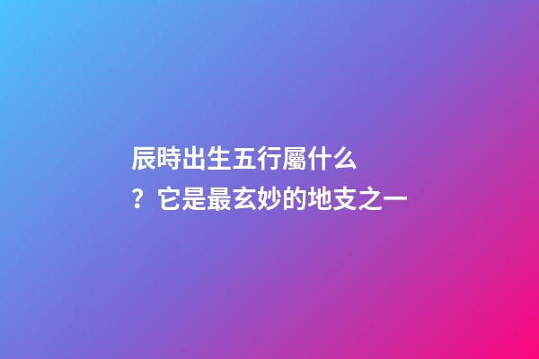 辰時出生五行屬什么？它是最玄妙的地支之一